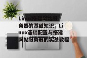 Linux搭建网站服务器的基础知识,Linux基础配置与搭建网站服务器的实战教程 Linux搭建网站服务器的基础知识,Linux基础配置与搭建网站服务器的实战教程