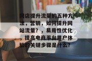 网店提升流量的五种方法,营销,如何提升网站流量?,易用性优化,提高电商平台用户体验的关键步骤是什么? 网店提升流量的五种方法,营销,如何提升网站流量?,易用性优化,提高电商平台用户体验的关键步骤是什么?