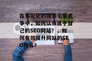 在多元化的搜索引擎竞争中,如何认领属于自己的SEO网站?,如何有效提升网站的SEO排名? 在多元化的搜索引擎竞争中,如何认领属于自己的SEO网站?,如何有效提升网站的SEO排名?