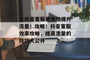 让抖音客服更快地提升流量!攻略!抖音客服效率攻略,提高流量的技巧大公开 让抖音客服更快地提升流量!攻略!抖音客服效率攻略,提高流量的技巧大公开