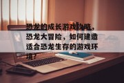 恐龙的成长游戏攻略,恐龙大冒险,如何建造适合恐龙生存的游戏环境? 恐龙的成长游戏攻略,恐龙大冒险,如何建造适合恐龙生存的游戏环境?