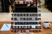当然,除了上述方法,还需要注意维护与用户的关系,定期发布有价值的内容,回应用户的评论和问题,以建立一个积极而有意义的社区氛围。只有这样,你的抖音作品才有可能持续获得更高的流量,保持与用户互动,持续提升社区活跃度,抖音账号才能持续增长! 当然,除了上述方法,还需要注意维护与用户的关系,定期发布有价值的内容,回应用户的评论和问题,以建立一个积极而有意义的社区氛围。只有这样,你的抖音作品才有可能持续获得更高的流量,保持与用户互动,持续提升社区活跃度,抖音账号才能持续增长!