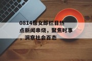 0814帮女郎栏目热点新闻串烧，聚焦时事，洞察社会百态