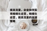 提高流量,企业如何实现精细化运营,精细化运营,提高流量的关键策略 提高流量,企业如何实现精细化运营,精细化运营,提高流量的关键策略