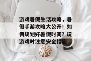 游戏暑假生活攻略,暑假手游攻略大公开!如何规划好暑假时间?玩游戏时注意安全措施 游戏暑假生活攻略,暑假手游攻略大公开!如何规划好暑假时间?玩游戏时注意安全措施