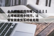 小儿哮喘游戏攻略，👶儿哮喘游戏小技巧，让宝宝健康快乐呼吸无阻！|
