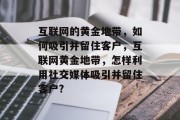 互联网的黄金地带,如何吸引并留住客户,互联网黄金地带,怎样利用社交媒体吸引并留住客户? 互联网的黄金地带,如何吸引并留住客户,互联网黄金地带,怎样利用社交媒体吸引并留住客户?