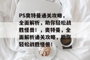 PS奥特曼通关攻略,全面解析,助你轻松战胜怪兽!,奥特曼,全面解析通关攻略,助你轻松战胜怪兽! PS奥特曼通关攻略,全面解析,助你轻松战胜怪兽!,奥特曼,全面解析通关攻略,助你轻松战胜怪兽!