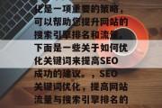 SEO 网站关键词优化是一项重要的策略,可以帮助您提升网站的搜索引擎排名和流量。下面是一些关于如何优化关键词来提高SEO成功的建议。,SEO关键词优化,提高网站流量与搜索引擎排名的关键步骤 SEO 网站关键词优化是一项重要的策略,可以帮助您提升网站的搜索引擎排名和流量。下面是一些关于如何优化关键词来提高SEO成功的建议。,SEO关键词优化,提高网站流量与搜索引擎排名的关键步骤