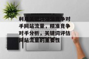 利用关键词评估竞争对手网站流量,精准竞争对手分析,关键词评估网站流量的重要性 利用关键词评估竞争对手网站流量,精准竞争对手分析,关键词评估网站流量的重要性