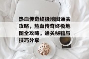 热血传奇终极地图通关攻略,热血传奇终极地图全攻略,通关秘籍与技巧分享 热血传奇终极地图通关攻略,热血传奇终极地图全攻略,通关秘籍与技巧分享