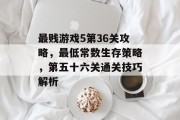 最贱游戏5第36关攻略,最低常数生存策略,第五十六关通关技巧解析 最贱游戏5第36关攻略,最低常数生存策略,第五十六关通关技巧解析