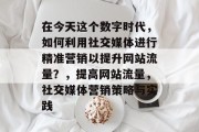 在今天这个数字时代，如何利用社交媒体进行精准营销以提升网站流量？，提高网站流量，社交媒体营销策略与实践