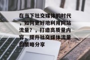 在当下社交媒体的时代,如何更好地利用网站流量?,打造高质量内容,提升社交媒体流量的策略分享 在当下社交媒体的时代,如何更好地利用网站流量?,打造高质量内容,提升社交媒体流量的策略分享