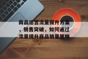 商品运营流量提升方案,销售突破,如何通过流量提升商品销量策略 商品运营流量提升方案,销售突破,如何通过流量提升商品销量策略