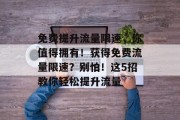 免费提升流量限速,你值得拥有!获得免费流量限速?别怕!这5招教你轻松提升流量 免费提升流量限速,你值得拥有!获得免费流量限速?别怕!这5招教你轻松提升流量