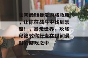 世间最贱暴走游戏攻略,让你在战斗中找到乐趣!,暴走世界,攻略秘籍教你行走在世间最贱的游戏之中