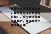 掌握手机地球游戏攻略,如何在关键时刻享受乐趣?,手机地球游戏必备技巧,关键时刻把握游戏乐趣