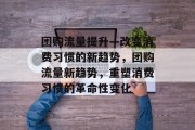团购流量提升—改变消费习惯的新趋势,团购流量新趋势,重塑消费习惯的革命性变化 团购流量提升—改变消费习惯的新趋势,团购流量新趋势,重塑消费习惯的革命性变化