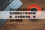 丑女大翻身游戏攻略,如何破解这个神秘的谜题,丑女翻身攻略,揭秘破谜真相 丑女大翻身游戏攻略,如何破解这个神秘的谜题,丑女翻身攻略,揭秘破谜真相