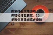 搬家打包攻略游戏,教你轻松打包新家,10步教你高效搬家必备技巧! 搬家打包攻略游戏,教你轻松打包新家,10步教你高效搬家必备技巧!