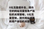 0元流量提升包,提升您的网站流量和用户体验的关键策略,0元流量营销,提升网站流量和用户体验的关键策略 0元流量提升包,提升您的网站流量和用户体验的关键策略,0元流量营销,提升网站流量和用户体验的关键策略