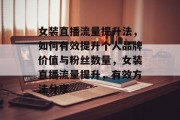 女装直播流量提升法,如何有效提升个人品牌价值与粉丝数量,女装直播流量提升,有效方法分享 女装直播流量提升法,如何有效提升个人品牌价值与粉丝数量,女装直播流量提升,有效方法分享
