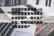 如何提升客源流量—让您的企业更有效地吸引和保留客户,提升客户粘性,策略与技巧来吸引和保留客户 如何提升客源流量—让您的企业更有效地吸引和保留客户,提升客户粘性,策略与技巧来吸引和保留客户