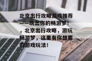 北京出行攻略游戏推荐——玩出你的畅游梦！，北京出行攻略，游玩畅游梦，这里有你想要的游戏玩法！
