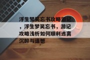浮生梦笑忘书攻略游记,浮生梦笑忘书,游记攻略浅析如何顺利逃离沉醉与遗憾 浮生梦笑忘书攻略游记,浮生梦笑忘书,游记攻略浅析如何顺利逃离沉醉与遗憾