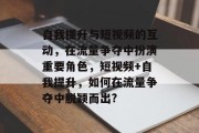 自我提升与短视频的互动,在流量争夺中扮演重要角色,短视频+自我提升,如何在流量争夺中脱颖而出? 自我提升与短视频的互动,在流量争夺中扮演重要角色,短视频+自我提升,如何在流量争夺中脱颖而出?