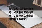 提升网站流量等级的技巧，如何制定有效的策略？，提升网站流量等级的方法有哪些？