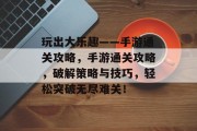 玩出大乐趣——手游通关攻略，手游通关攻略，破解策略与技巧，轻松突破无尽难关！