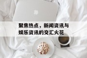 聚焦热点，新闻资讯与娱乐资讯的交汇火花