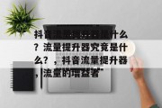 抖音流量提升器是什么？流量提升器究竟是什么？，抖音流量提升器，流量的增益者