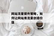网站流量提升策略,如何让网站用流量创造价值 网站流量提升策略,如何让网站用流量创造价值