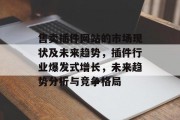 售卖插件网站的市场现状及未来趋势,插件行业爆发式增长,未来趋势分析与竞争格局 售卖插件网站的市场现状及未来趋势,插件行业爆发式增长,未来趋势分析与竞争格局