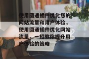 使用圆通插件优化您的网站流量和用户体验,使用圆通插件优化网站流量,一招教你提升用户体验的策略 使用圆通插件优化您的网站流量和用户体验,使用圆通插件优化网站流量,一招教你提升用户体验的策略