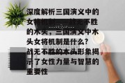 深度解析三国演义中的女将机制——战无不胜的木头,三国演义中木头女将机制是什么? 战无不胜的木头形象揭示了女性力量与智慧的重要性