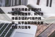 如何选择最合适的PS插件网站推荐,如何选择最合适的PS插件网站,从平台到功能全面的全方位指导 如何选择最合适的PS插件网站推荐,如何选择最合适的PS插件网站,从平台到功能全面的全方位指导