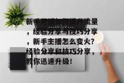 新手开播如何提升流量,经验分享与技巧分享,新手主播怎么变火?经验分享和技巧分享,教你迅速升级! 新手开播如何提升流量,经验分享与技巧分享,新手主播怎么变火?经验分享和技巧分享,教你迅速升级!