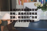 直播间的流量精准营销策略,直播间流量精准营销,精准投放广告提高转化率的策略探索 直播间的流量精准营销策略,直播间流量精准营销,精准投放广告提高转化率的策略探索