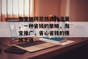 淘宝如何花钱提升流量,一种省钱的策略,淘宝推广,省心省钱的赚钱之道 淘宝如何花钱提升流量,一种省钱的策略,淘宝推广,省心省钱的赚钱之道