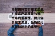 如何提升宝贝搜索流量?提高产品质量与推广策略的重要性,提升宝贝搜索流量,品质优化与策略制定的重要性 如何提升宝贝搜索流量?提高产品质量与推广策略的重要性,提升宝贝搜索流量,品质优化与策略制定的重要性