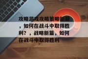 攻略游戏攻略策略新篇，如何在战斗中取得胜利？，战略新篇，如何在战斗中取得胜利