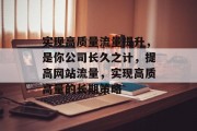 实现高质量流量提升,是你公司长久之计,提高网站流量,实现高质高量的长期策略 实现高质量流量提升,是你公司长久之计,提高网站流量,实现高质高量的长期策略