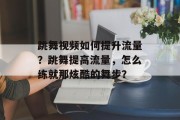 跳舞视频如何提升流量？跳舞提高流量，怎么练就那炫酷的舞步？