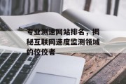 专业测速网站排名,揭秘互联网速度监测领域的佼佼者 专业测速网站排名,揭秘互联网速度监测领域的佼佼者
