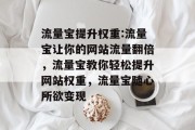 流量宝提升权重:流量宝让你的网站流量翻倍,流量宝教你轻松提升网站权重,流量宝随心所欲变现 流量宝提升权重:流量宝让你的网站流量翻倍,流量宝教你轻松提升网站权重,流量宝随心所欲变现