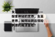 女巫游戏攻略指南——探索神秘的世界，女巫世界，如何玩转这惊险刺激的魔法冒险？
